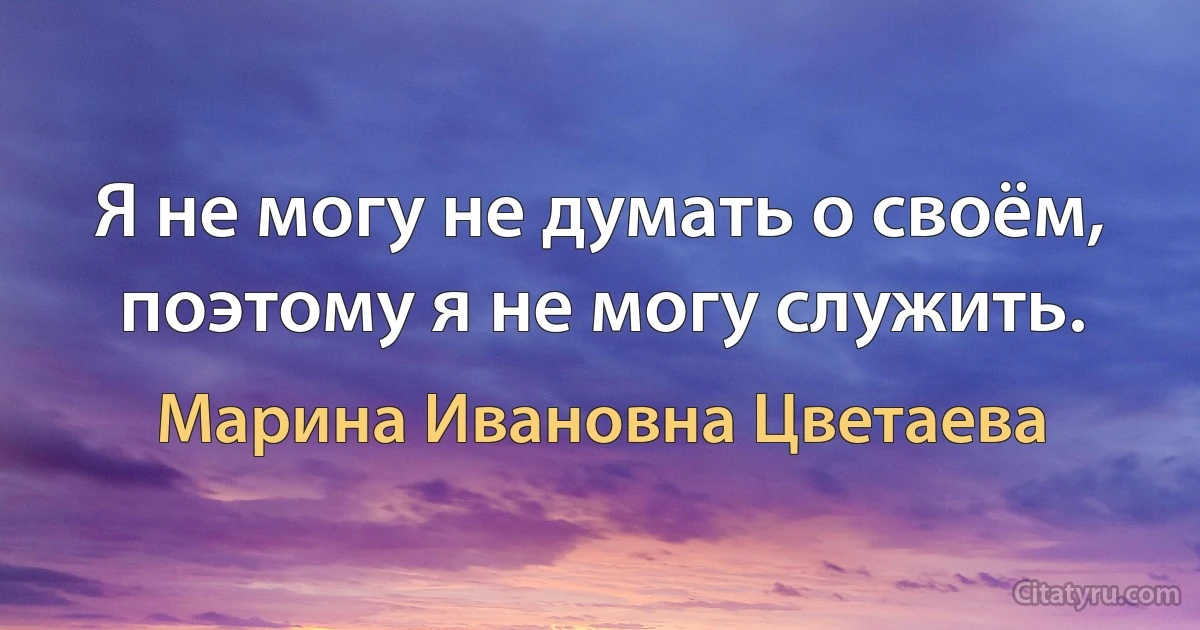 Я не могу не думать о своём, поэтому я не могу служить. (Марина Ивановна Цветаева)