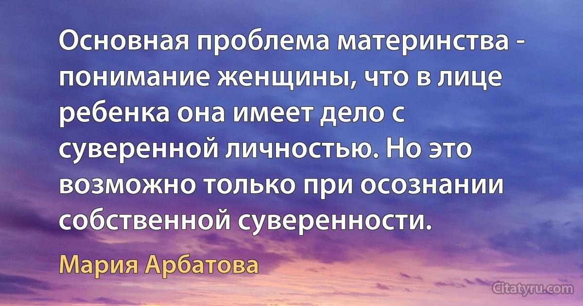 Основная проблема материнства - понимание женщины, что в лице ребенка она имеет дело с суверенной личностью. Но это возможно только при осознании собственной суверенности. (Мария Арбатова)