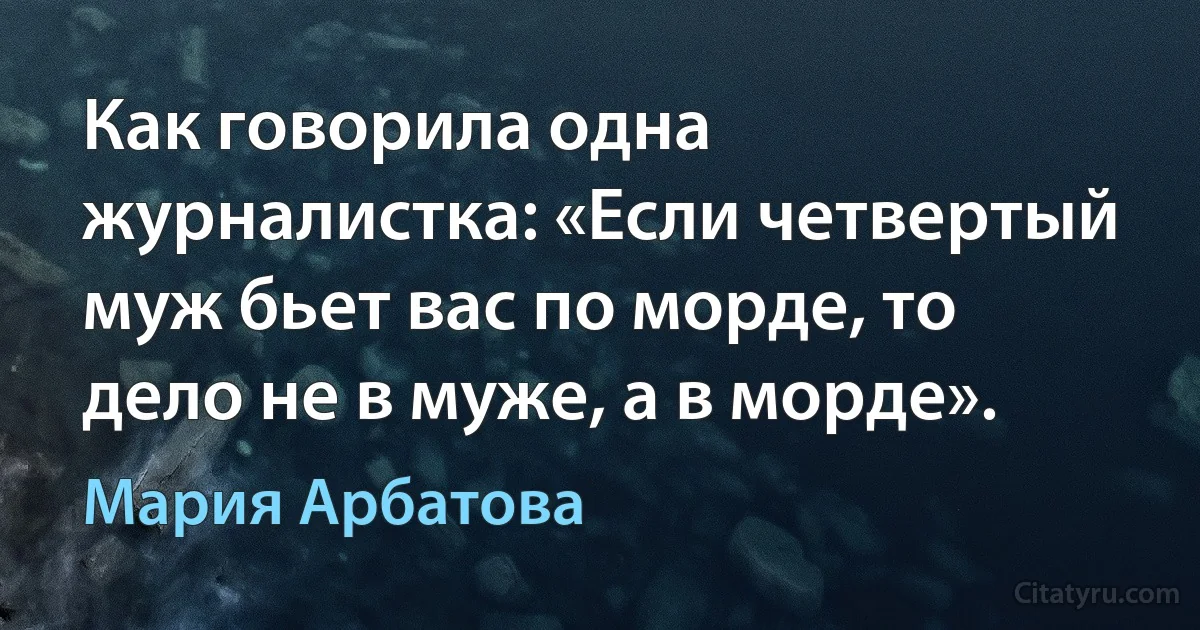 Как говорила одна журналистка: «Если четвертый муж бьет вас по морде, то дело не в муже, а в морде». (Мария Арбатова)