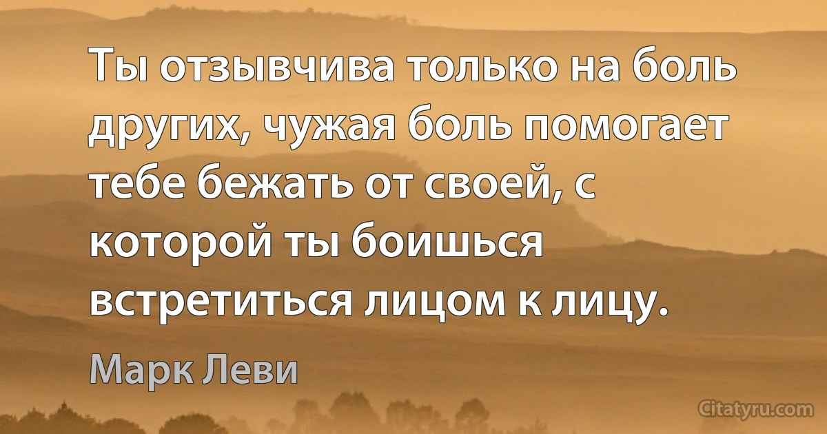 Ты отзывчива только на боль других, чужая боль помогает тебе бежать от своей, с которой ты боишься встретиться лицом к лицу. (Марк Леви)