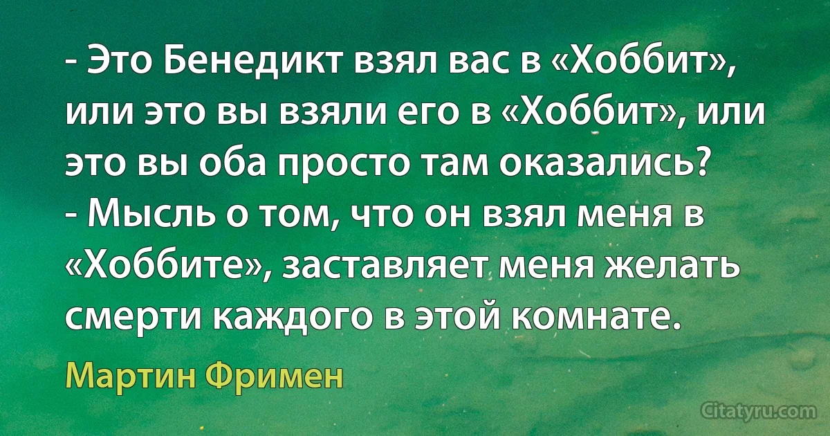 - Это Бенедикт взял вас в «Хоббит», или это вы взяли его в «Хоббит», или это вы оба просто там оказались?
- Мысль о том, что он взял меня в «Хоббите», заставляет меня желать смерти каждого в этой комнате. (Мартин Фримен)