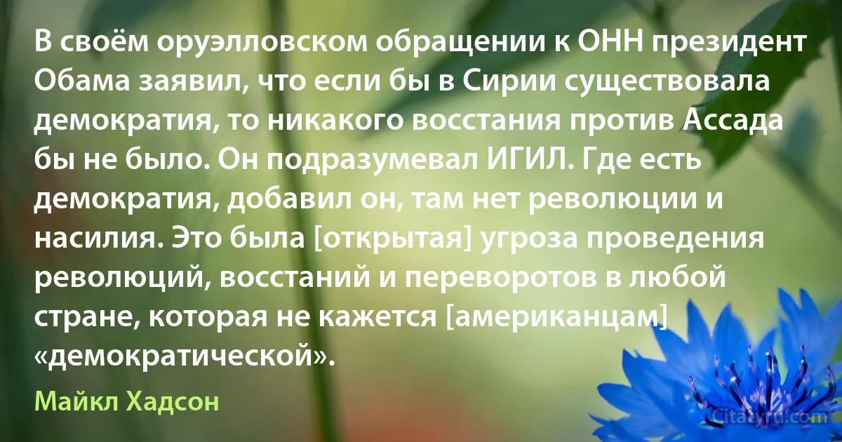 В своём оруэлловском обращении к ОНН президент Обама заявил, что если бы в Сирии существовала демократия, то никакого восстания против Ассада бы не было. Он подразумевал ИГИЛ. Где есть демократия, добавил он, там нет революции и насилия. Это была [открытая] угроза проведения революций, восстаний и переворотов в любой стране, которая не кажется [американцам] «демократической». (Майкл Хадсон)