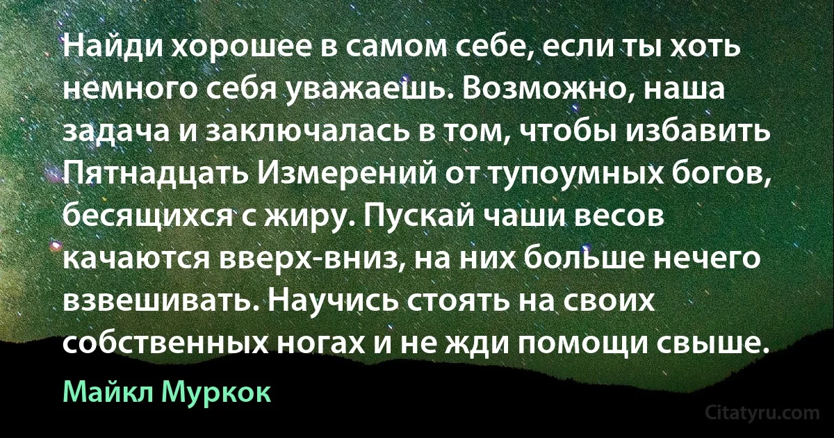 Найди хорошее в самом себе, если ты хоть немного себя уважаешь. Возможно, наша задача и заключалась в том, чтобы избавить Пятнадцать Измерений от тупоумных богов, бесящихся с жиру. Пускай чаши весов качаются вверх-вниз, на них больше нечего взвешивать. Научись стоять на своих собственных ногах и не жди помощи свыше. (Майкл Муркок)