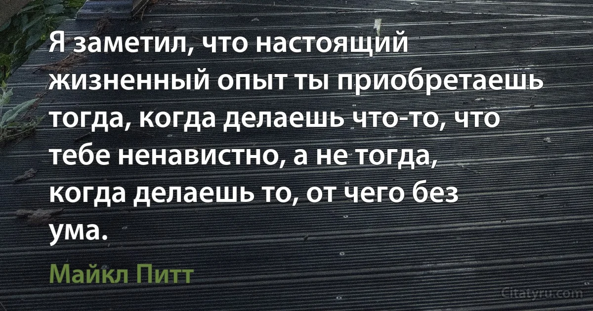 Я заметил, что настоящий жизненный опыт ты приобретаешь тогда, когда делаешь что-то, что тебе ненавистно, а не тогда, когда делаешь то, от чего без ума. (Майкл Питт)