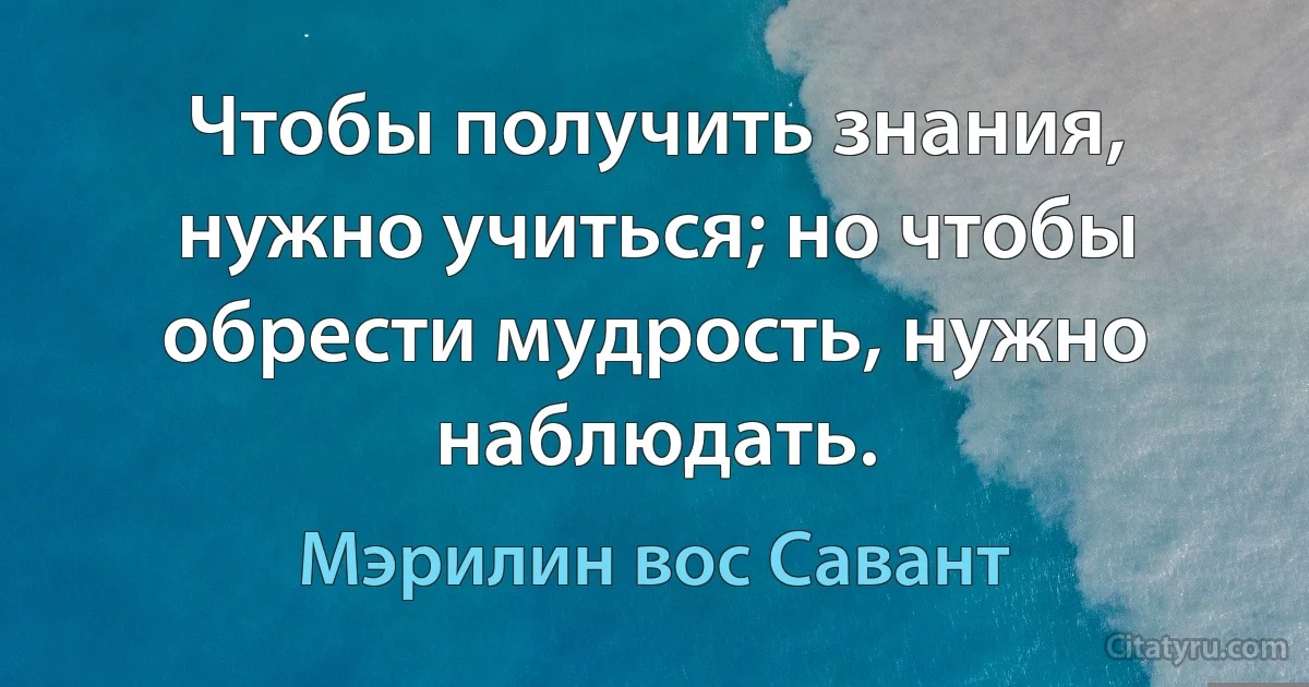 Чтобы получить знания, нужно учиться; но чтобы обрести мудрость, нужно наблюдать. (Мэрилин вос Савант)