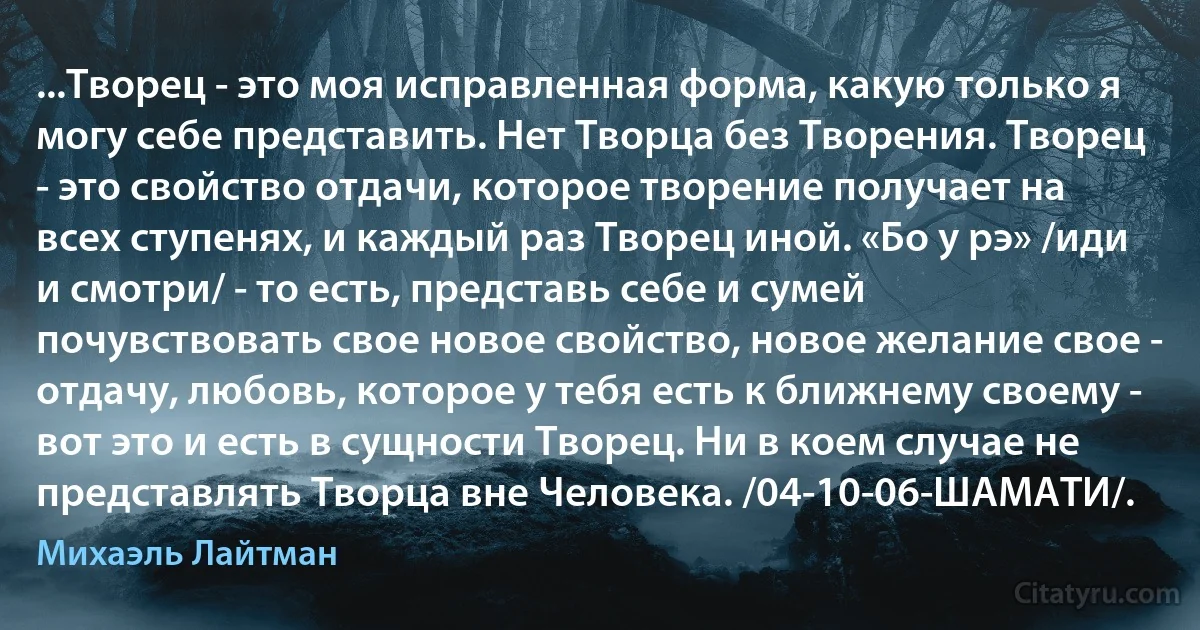 ...Творец - это моя исправленная форма, какую только я могу себе представить. Нет Творца без Творения. Творец - это свойство отдачи, которое творение получает на всех ступенях, и каждый раз Творец иной. «Бо у рэ» /иди и смотри/ - то есть, представь себе и сумей почувствовать свое новое свойство, новое желание свое - отдачу, любовь, которое у тебя есть к ближнему своему - вот это и есть в сущности Творец. Ни в коем случае не представлять Творца вне Человека. /04-10-06-ШАМАТИ/. (Михаэль Лайтман)