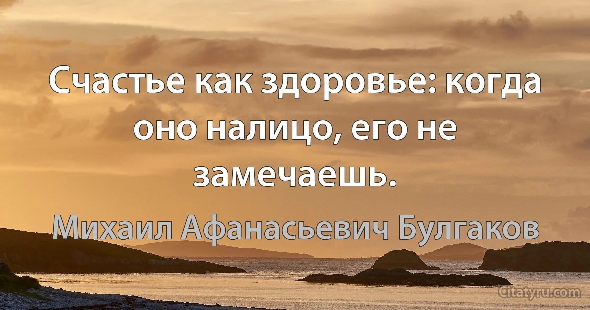 Счастье как здоровье: когда оно налицо, его не замечаешь. (Михаил Афанасьевич Булгаков)