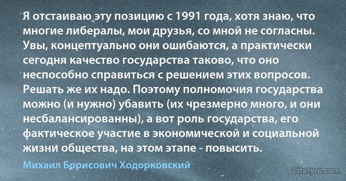 Я отстаиваю эту позицию с 1991 года, хотя знаю, что многие либералы, мои друзья, со мной не согласны. Увы, концептуально они ошибаются, а практически сегодня качество государства таково, что оно неспособно справиться с решением этих вопросов. Решать же их надо. Поэтому полномочия государства можно (и нужно) убавить (их чрезмерно много, и они несбалансированны), а вот роль государства, его фактическое участие в экономической и социальной жизни общества, на этом этапе - повысить. (Михаил Борисович Ходорковский)