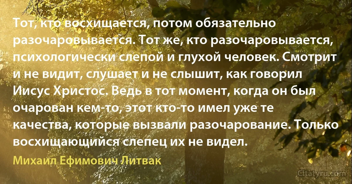 Тот, кто восхищается, потом обязательно разочаровывается. Тот же, кто разочаровывается, психологически слепой и глухой человек. Смотрит и не видит, слушает и не слышит, как говорил Иисус Христос. Ведь в тот момент, когда он был очарован кем-то, этот кто-то имел уже те качества, которые вызвали разочарование. Только восхищающийся слепец их не видел. (Михаил Ефимович Литвак)