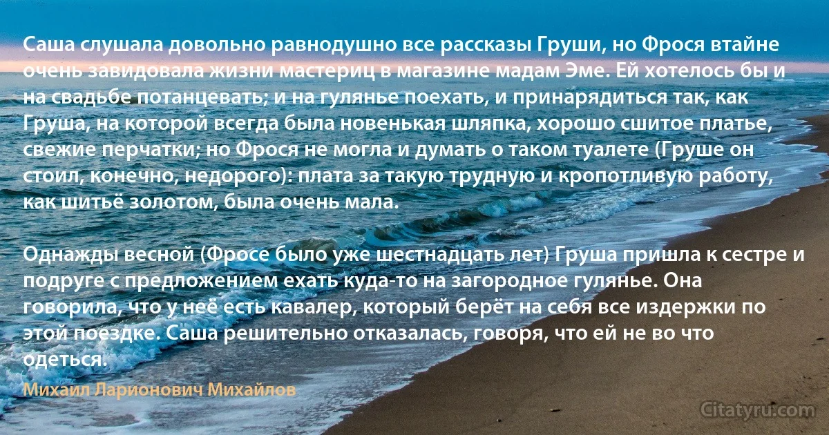 Саша слушала довольно равнодушно все рассказы Груши, но Фрося втайне очень завидовала жизни мастериц в магазине мадам Эме. Ей хотелось бы и на свадьбе потанцевать; и на гулянье поехать, и принарядиться так, как Груша, на которой всегда была новенькая шляпка, хорошо сшитое платье, свежие перчатки; но Фрося не могла и думать о таком туалете (Груше он стоил, конечно, недорого): плата за такую трудную и кропотливую работу, как шитьё золотом, была очень мала.

Однажды весной (Фросе было уже шестнадцать лет) Груша пришла к сестре и подруге с предложением ехать куда-то на загородное гулянье. Она говорила, что у неё есть кавалер, который берёт на себя все издержки по этой поездке. Саша решительно отказалась, говоря, что ей не во что одеться. (Михаил Ларионович Михайлов)