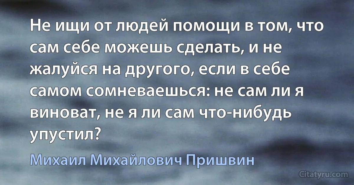 Не ищи от людей помощи в том, что сам себе можешь сделать, и не жалуйся на другого, если в себе самом сомневаешься: не сам ли я виноват, не я ли сам что-нибудь упустил? (Михаил Михайлович Пришвин)