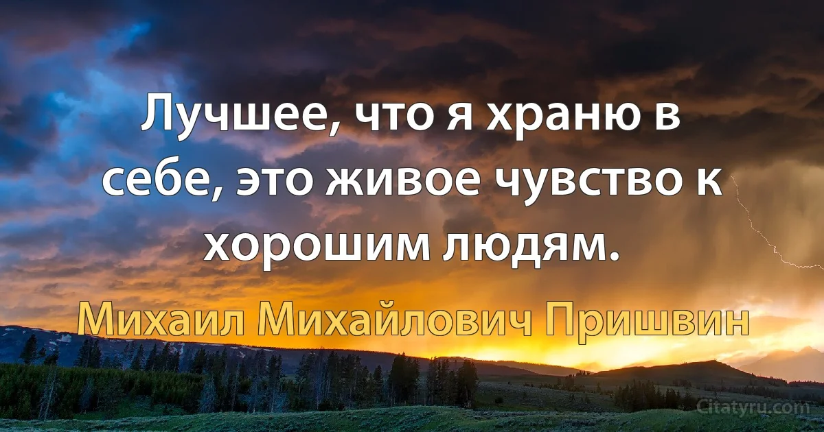 Лучшее, что я храню в себе, это живое чувство к хорошим людям. (Михаил Михайлович Пришвин)