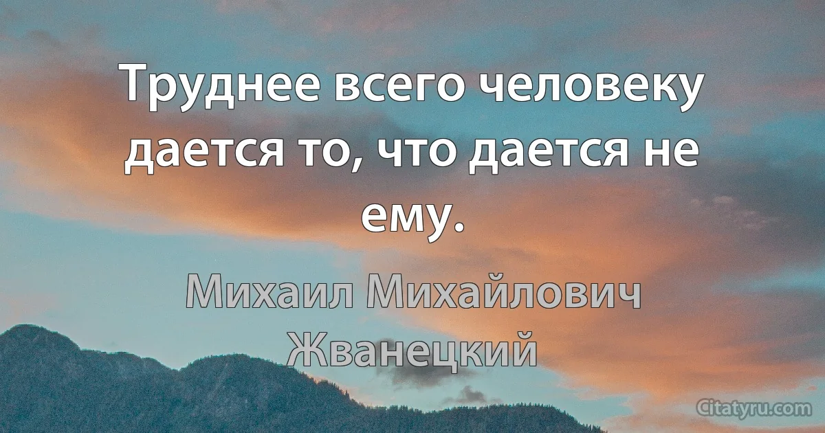 Труднее всего человеку дается то, что дается не ему. (Михаил Михайлович Жванецкий)