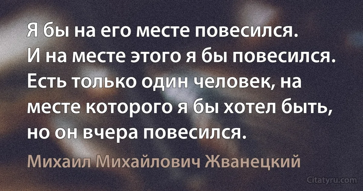 Я бы на его месте повесился.
И на месте этого я бы повесился.
Есть только один человек, на месте которого я бы хотел быть, но он вчера повесился. (Михаил Михайлович Жванецкий)