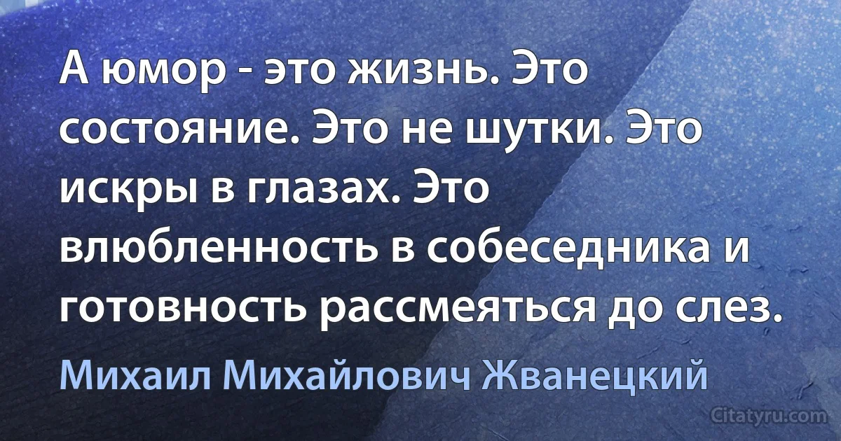 А юмор - это жизнь. Это состояние. Это не шутки. Это искры в глазах. Это влюбленность в собеседника и готовность рассмеяться до слез. (Михаил Михайлович Жванецкий)