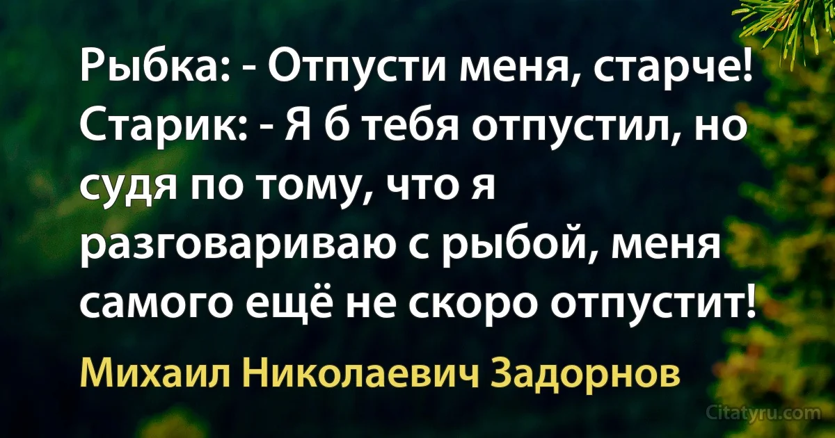 Рыбка: - Отпусти меня, старче!
Старик: - Я б тебя отпустил, но судя по тому, что я разговариваю с рыбой, меня самого ещё не скоро отпустит! (Михаил Николаевич Задорнов)