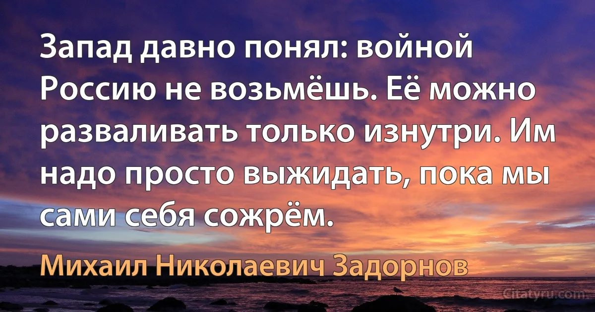 Запад давно понял: войной Россию не возьмёшь. Её можно разваливать только изнутри. Им надо просто выжидать, пока мы сами себя сожрём. (Михаил Николаевич Задорнов)