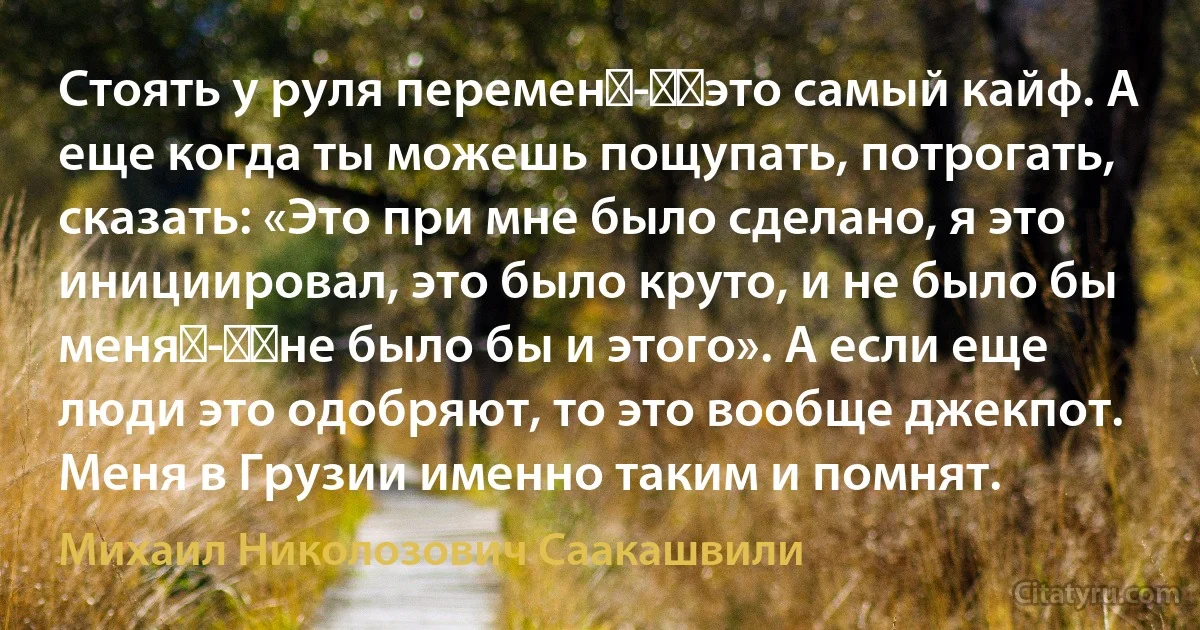 Стоять у руля перемен - ​это самый кайф. А еще когда ты можешь пощупать, потрогать, сказать: «Это при мне было сделано, я это инициировал, это было круто, и не было бы меня - ​не было бы и этого». А если еще люди это одобряют, то это вообще джекпот. Меня в Грузии именно таким и помнят. (Михаил Николозович Саакашвили)