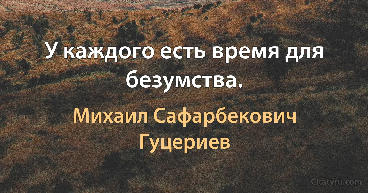 У каждого есть время для безумства. (Михаил Сафарбекович Гуцериев)