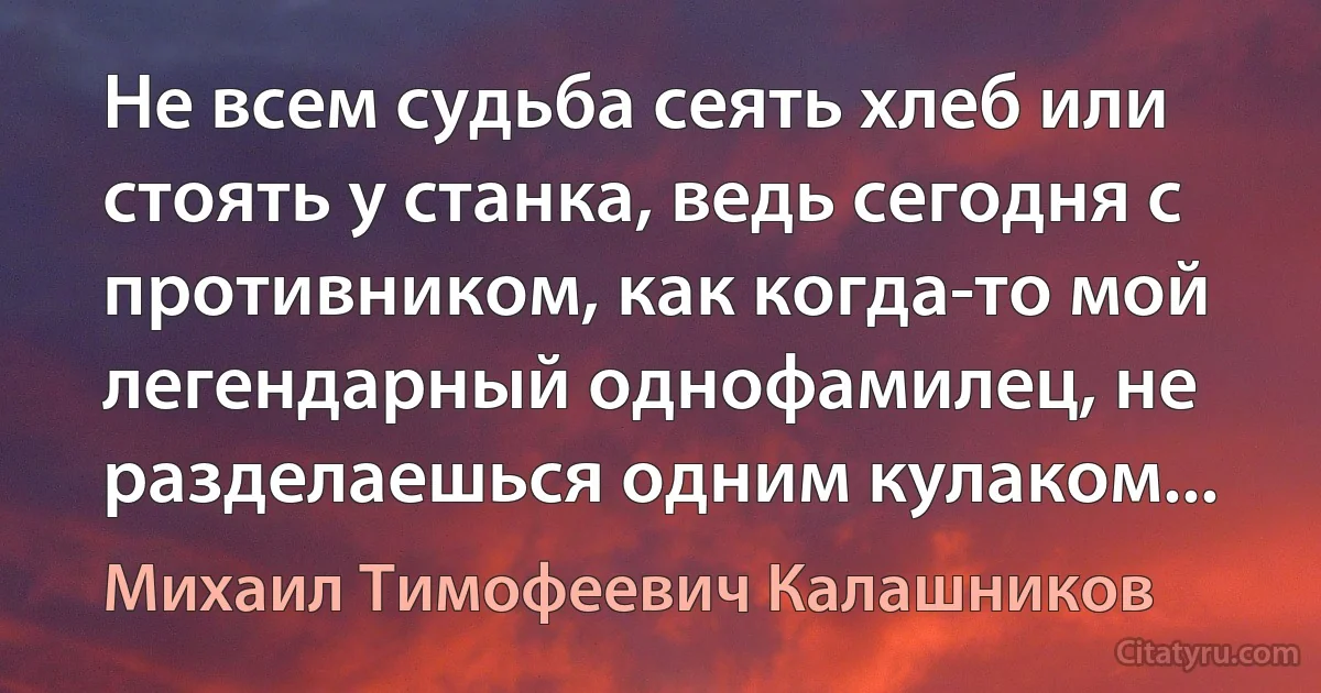 Не всем судьба сеять хлеб или стоять у станка, ведь сегодня с противником, как когда-то мой легендарный однофамилец, не разделаешься одним кулаком... (Михаил Тимофеевич Калашников)