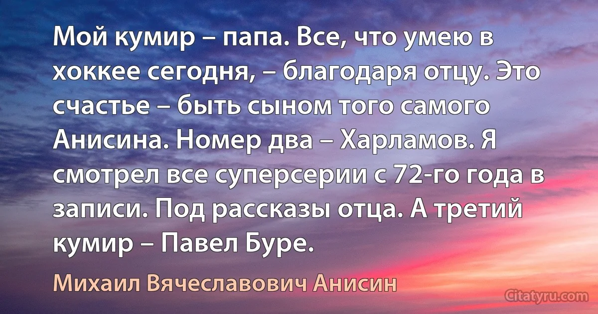 Мой кумир – папа. Все, что умею в хоккее сегодня, – благодаря отцу. Это счастье – быть сыном того самого Анисина. Номер два – Харламов. Я смотрел все суперсерии с 72-го года в записи. Под рассказы отца. А третий кумир – Павел Буре. (Михаил Вячеславович Анисин)