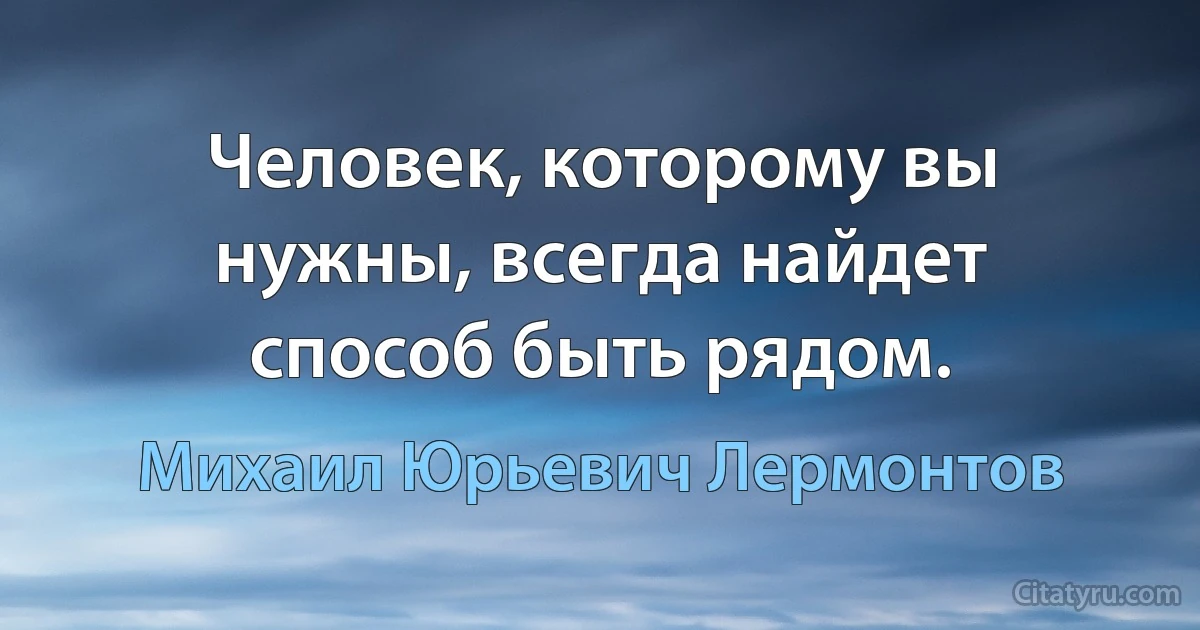 Человек, которому вы нужны, всегда найдет способ быть рядом. (Михаил Юрьевич Лермонтов)