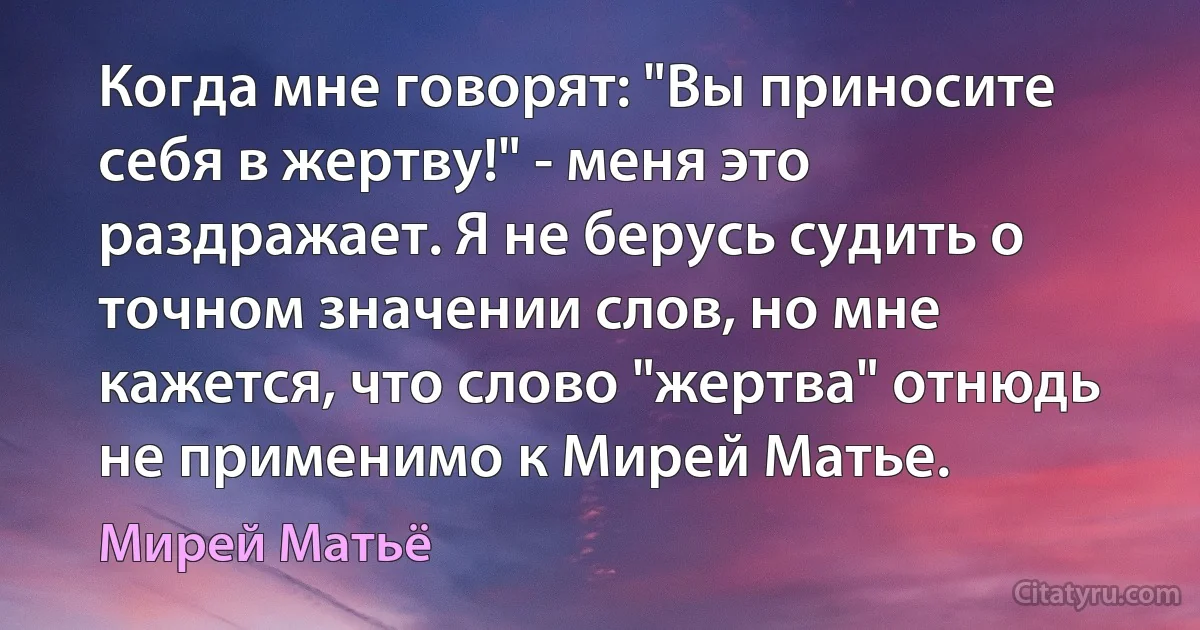 Когда мне говорят: "Вы приносите себя в жертву!" - меня это раздражает. Я не берусь судить о точном значении слов, но мне кажется, что слово "жертва" отнюдь не применимо к Мирей Матье. (Мирей Матьё)