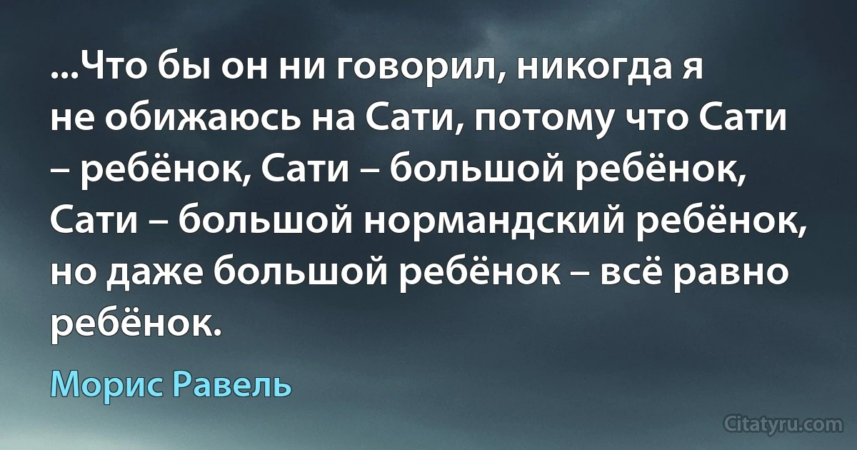 ...Что бы он ни говорил, никогда я не обижаюсь на Сати, потому что Сати – ребёнок, Сати – большой ребёнок, Сати – большой нормандский ребёнок, но даже большой ребёнок – всё равно ребёнок. (Морис Равель)