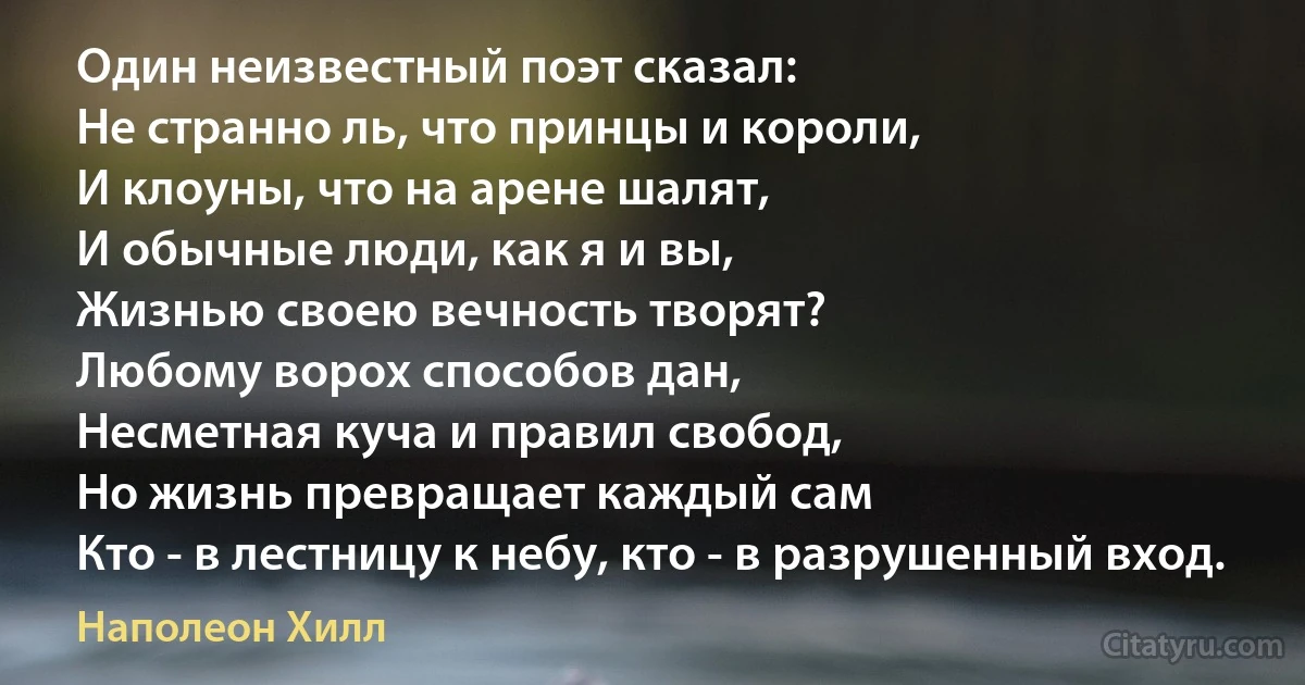 Один неизвестный поэт сказал:
Не странно ль, что принцы и короли,
И клоуны, что на арене шалят, 
И обычные люди, как я и вы,
Жизнью своею вечность творят?
Любому ворох способов дан,
Несметная куча и правил свобод,
Но жизнь превращает каждый сам
Кто - в лестницу к небу, кто - в разрушенный вход. (Наполеон Хилл)