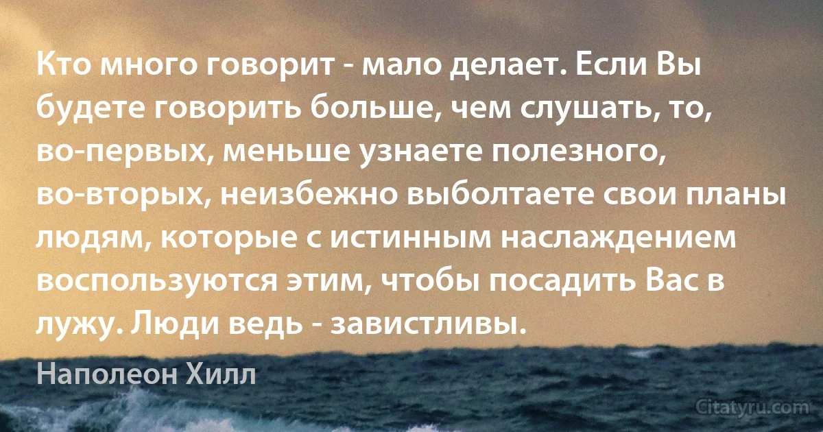 Кто много говорит - мало делает. Если Вы будете говорить больше, чем слушать, то, во-первых, меньше узнаете полезного, во-вторых, неизбежно выболтаете свои планы людям, которые с истинным наслаждением воспользуются этим, чтобы посадить Вас в лужу. Люди ведь - завистливы. (Наполеон Хилл)