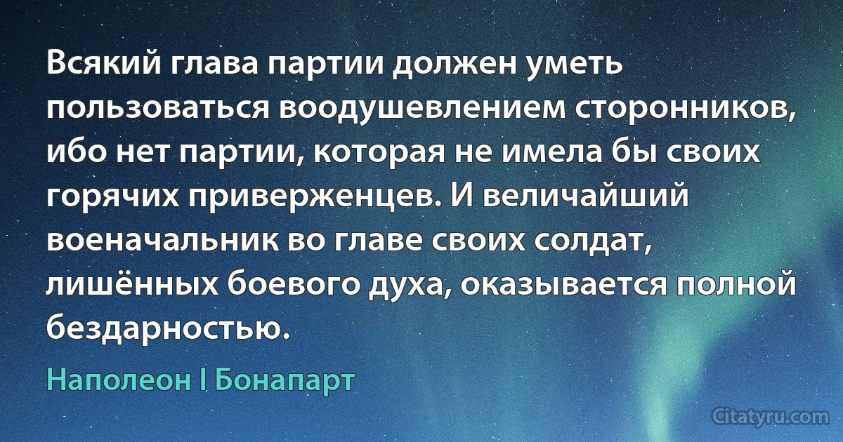 Всякий глава партии должен уметь пользоваться воодушевлением сторонников, ибо нет партии, которая не имела бы своих горячих приверженцев. И величайший военачальник во главе своих солдат, лишённых боевого духа, оказывается полной бездарностью. (Наполеон I Бонапарт)