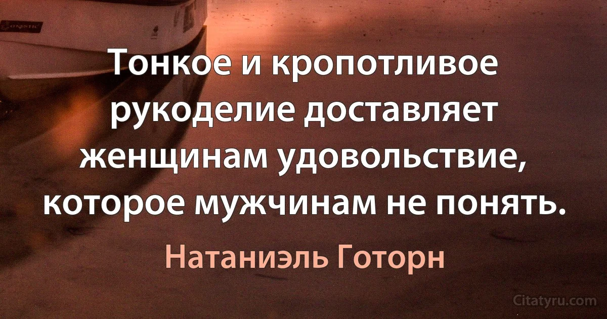 Тонкое и кропотливое рукоделие доставляет женщинам удовольствие, которое мужчинам не понять. (Натаниэль Готорн)