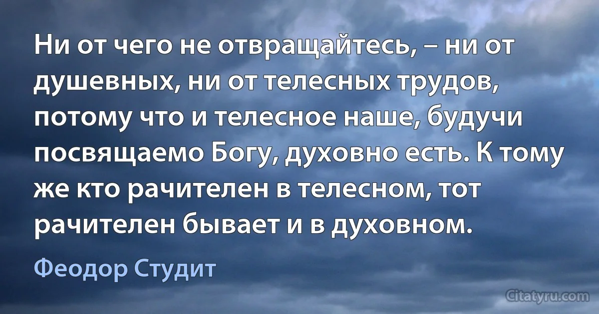 Ни от чего не отвращайтесь, – ни от душевных, ни от телесных трудов, потому что и телесное наше, будучи посвящаемо Богу, духовно есть. К тому же кто рачителен в телесном, тот рачителен бывает и в духовном. (Феодор Студит)