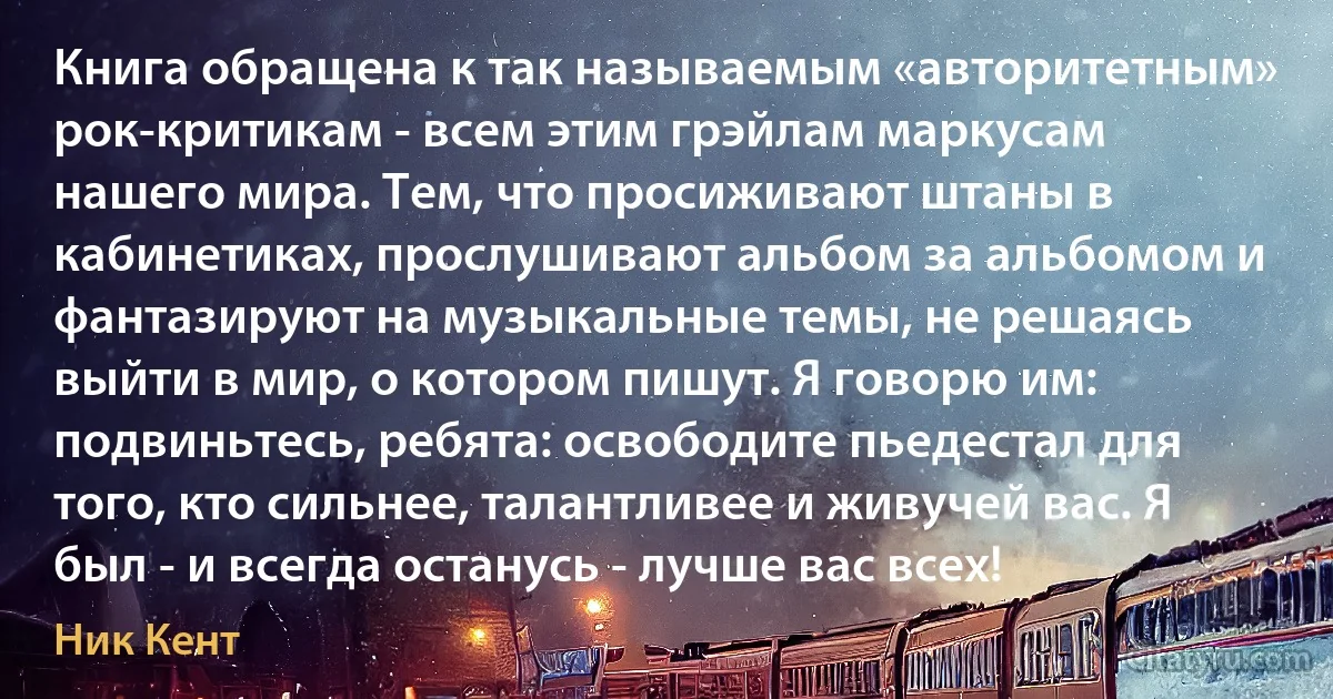 Книга обращена к так называемым «авторитетным» рок-критикам - всем этим грэйлам маркусам нашего мира. Тем, что просиживают штаны в кабинетиках, прослушивают альбом за альбомом и фантазируют на музыкальные темы, не решаясь выйти в мир, о котором пишут. Я говорю им: подвиньтесь, ребята: освободите пьедестал для того, кто сильнее, талантливее и живучей вас. Я был - и всегда останусь - лучше вас всех! (Ник Кент)