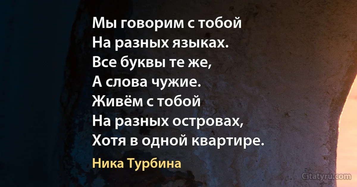 Мы говорим с тобой 
На разных языках.
Все буквы те же,
А слова чужие.
Живём с тобой 
На разных островах,
Хотя в одной квартире. (Ника Турбина)