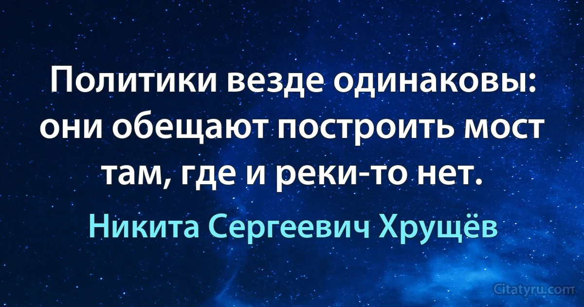 Политики везде одинаковы: они обещают построить мост там, где и реки-то нет. (Никита Сергеевич Хрущёв)