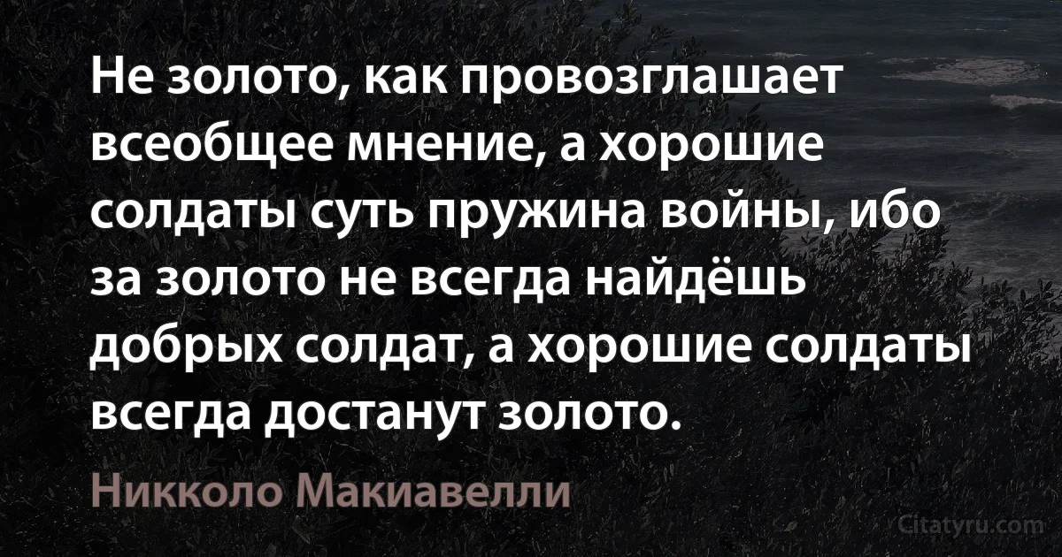 Не золото, как провозглашает всеобщее мнение, а хорошие солдаты суть пружина войны, ибо за золото не всегда найдёшь добрых солдат, а хорошие солдаты всегда достанут золото. (Никколо Макиавелли)