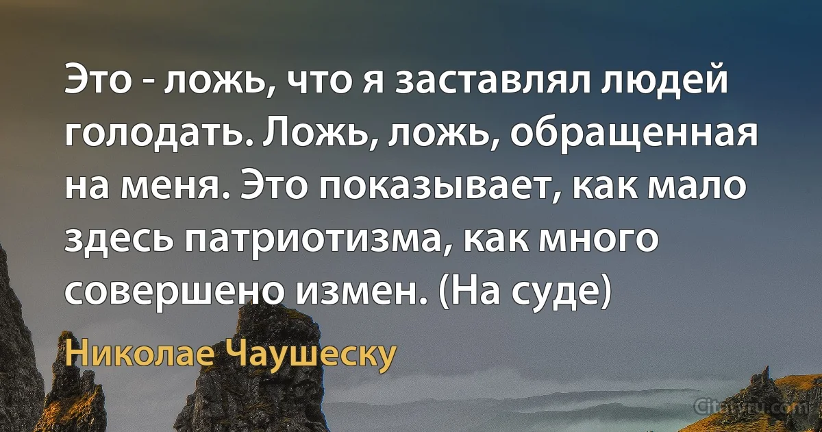 Это - ложь, что я заставлял людей голодать. Ложь, ложь, обращенная на меня. Это показывает, как мало здесь патриотизма, как много совершено измен. (На суде) (Николае Чаушеску)