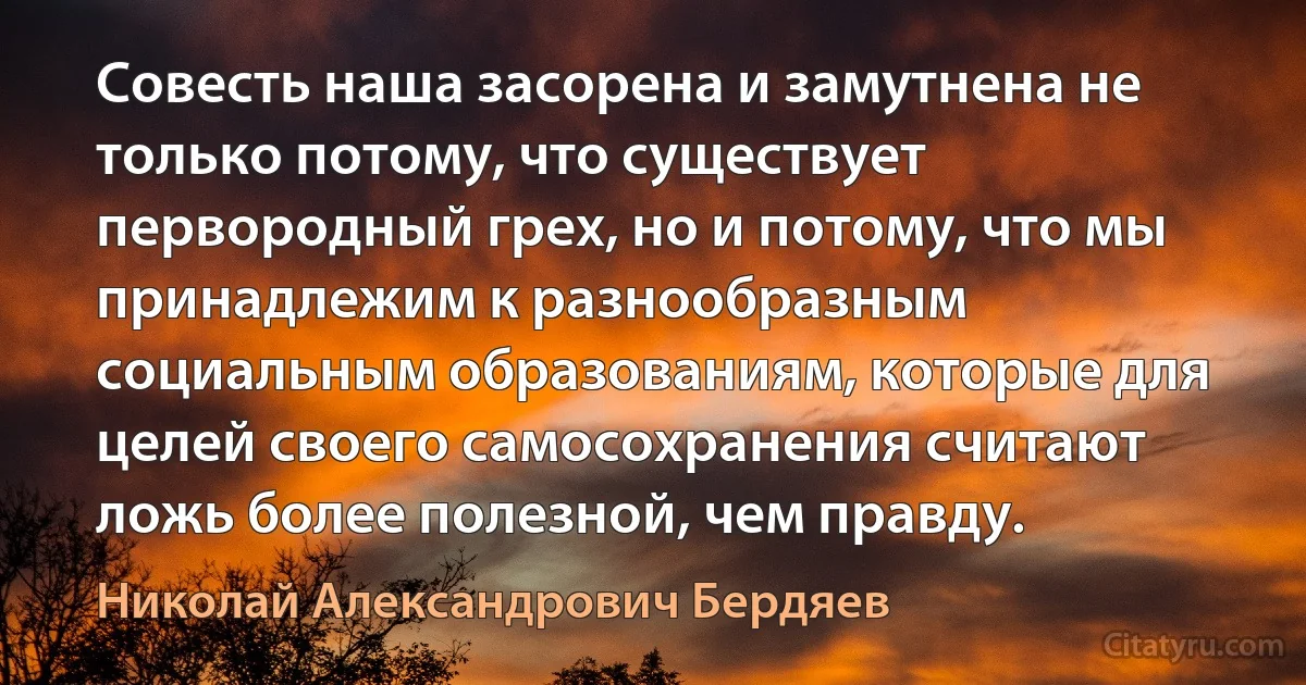 Совесть наша засорена и замутнена не только потому, что существует первородный грех, но и потому, что мы принадлежим к разнообразным социальным образованиям, которые для целей своего самосохранения считают ложь более полезной, чем правду. (Николай Александрович Бердяев)