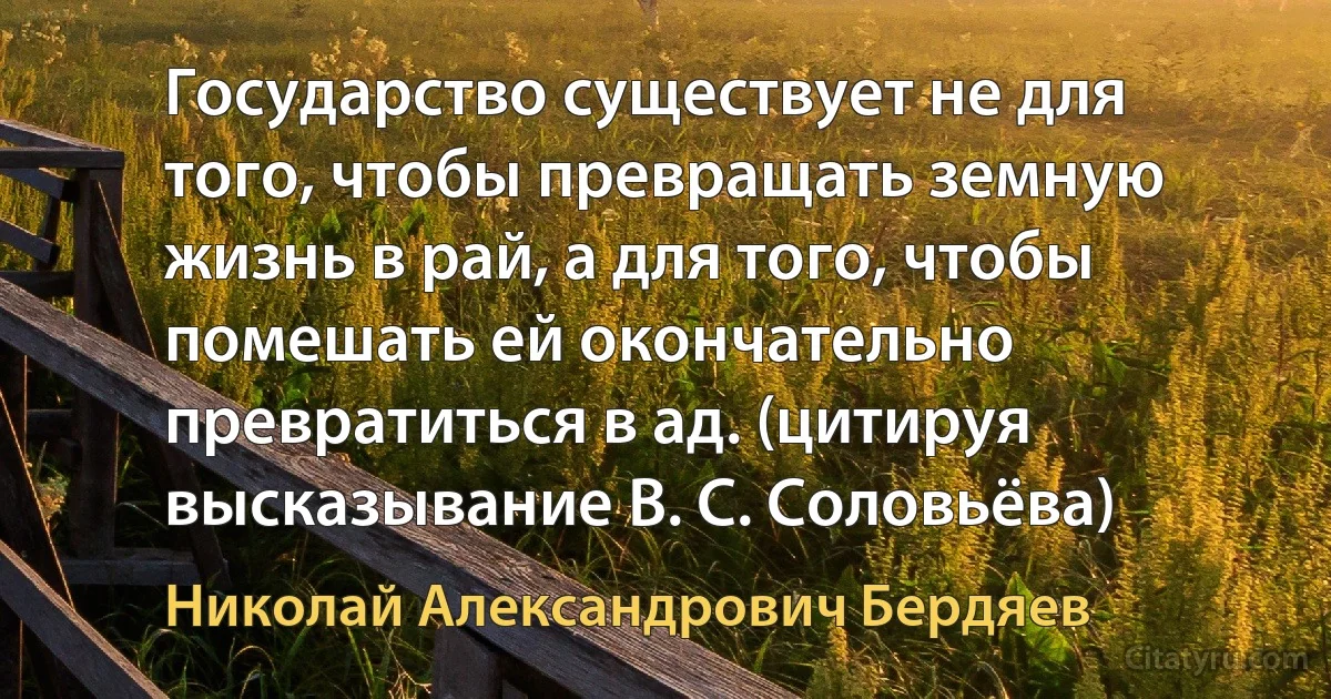 Государство существует не для того, чтобы превращать земную жизнь в рай, а для того, чтобы помешать ей окончательно превратиться в ад. (цитируя высказывание В. С. Соловьёва) (Николай Александрович Бердяев)