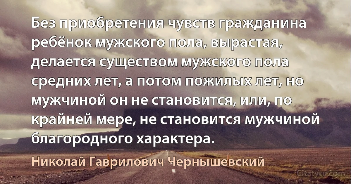 Без приобретения чувств гражданина ребёнок мужского пола, вырастая, делается существом мужского пола средних лет, а потом пожилых лет, но мужчиной он не становится, или, по крайней мере, не становится мужчиной благородного характера. (Николай Гаврилович Чернышевский)