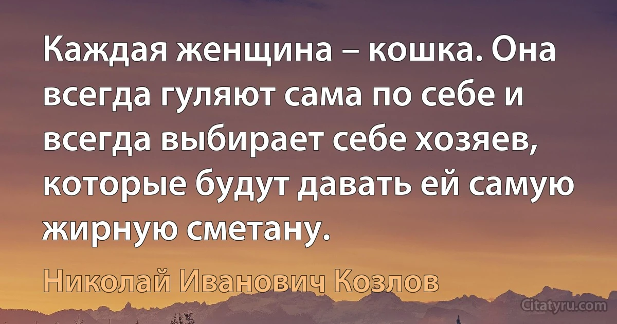 Каждая женщина – кошка. Она всегда гуляют сама по себе и всегда выбирает себе хозяев, которые будут давать ей самую жирную сметану. (Николай Иванович Козлов)