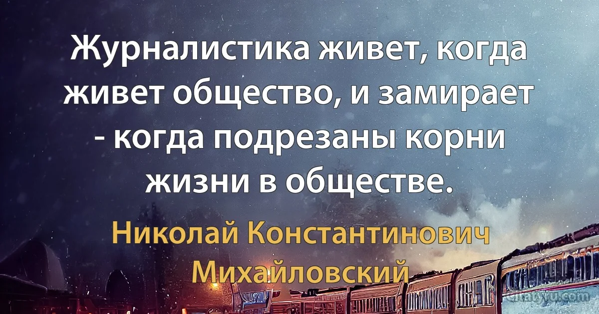 Журналистика живет, когда живет общество, и замирает - когда подрезаны корни жизни в обществе. (Николай Константинович Михайловский)