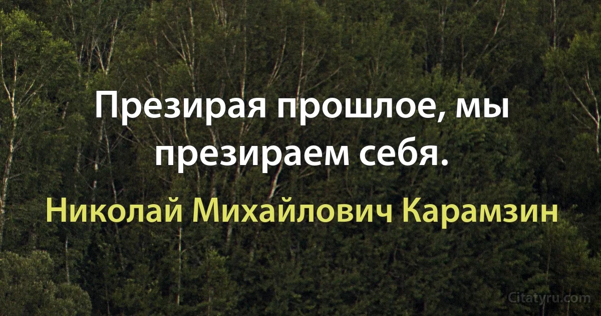 Презирая прошлое, мы презираем себя. (Николай Михайлович Карамзин)