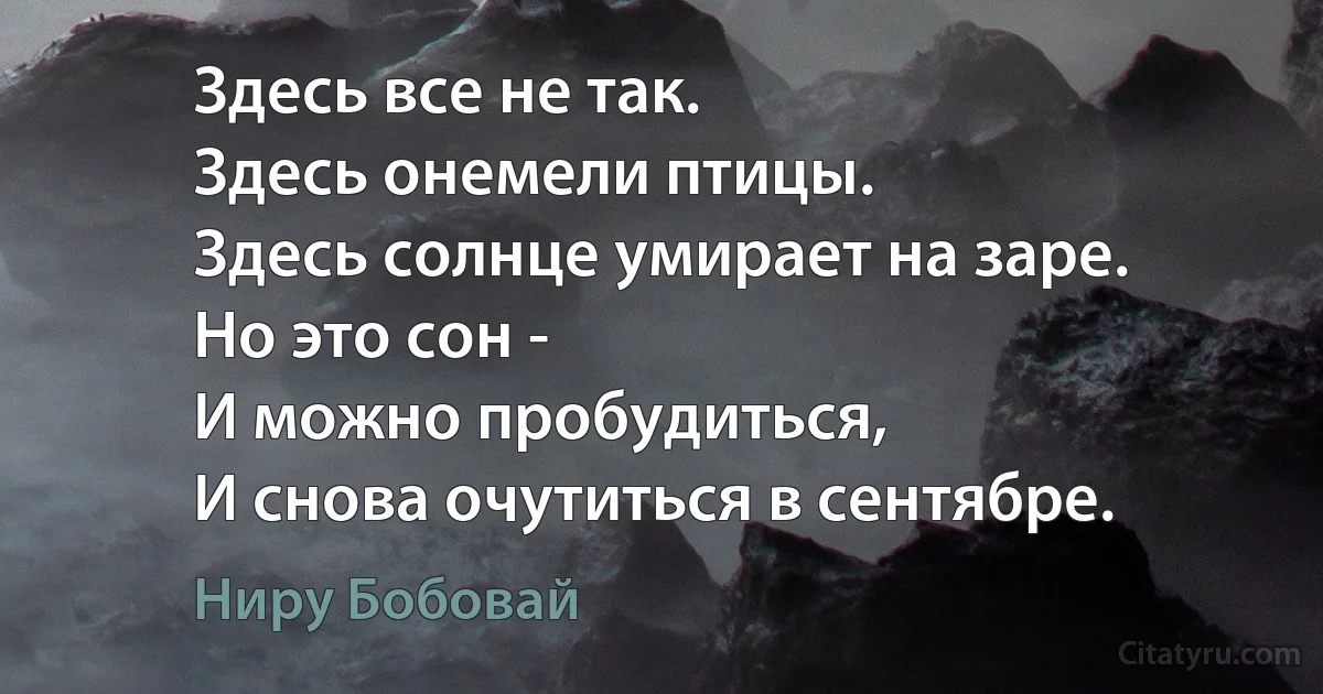 Здесь все не так.
Здесь онемели птицы.
Здесь солнце умирает на заре.
Но это сон -
И можно пробудиться,
И снова очутиться в сентябре. (Ниру Бобовай)