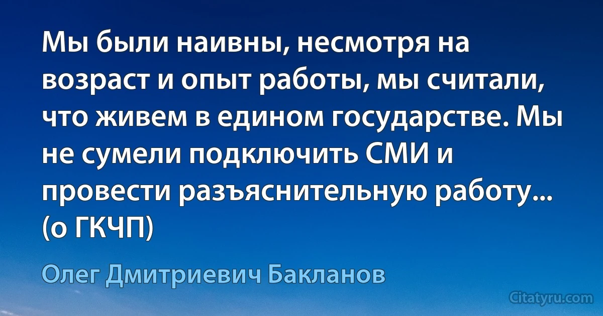 Мы были наивны, несмотря на возраст и опыт работы, мы считали, что живем в едином государстве. Мы не сумели подключить СМИ и провести разъяснительную работу... (о ГКЧП) (Олег Дмитриевич Бакланов)