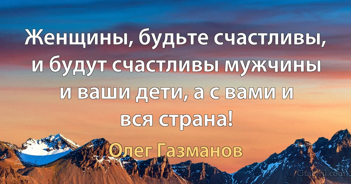 Женщины, будьте счастливы, и будут счастливы мужчины и ваши дети, а с вами и вся страна! (Олег Газманов)