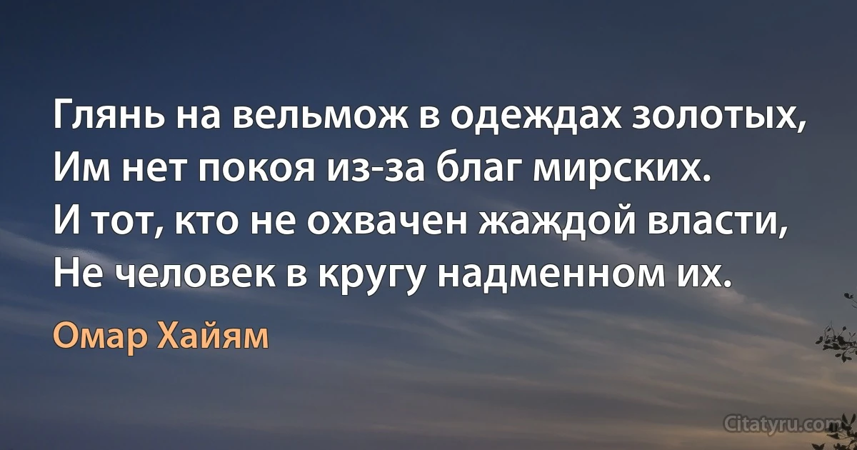 Глянь на вельмож в одеждах золотых,
Им нет покоя из-за благ мирских.
И тот, кто не охвачен жаждой власти,
Не человек в кругу надменном их. (Омар Хайям)