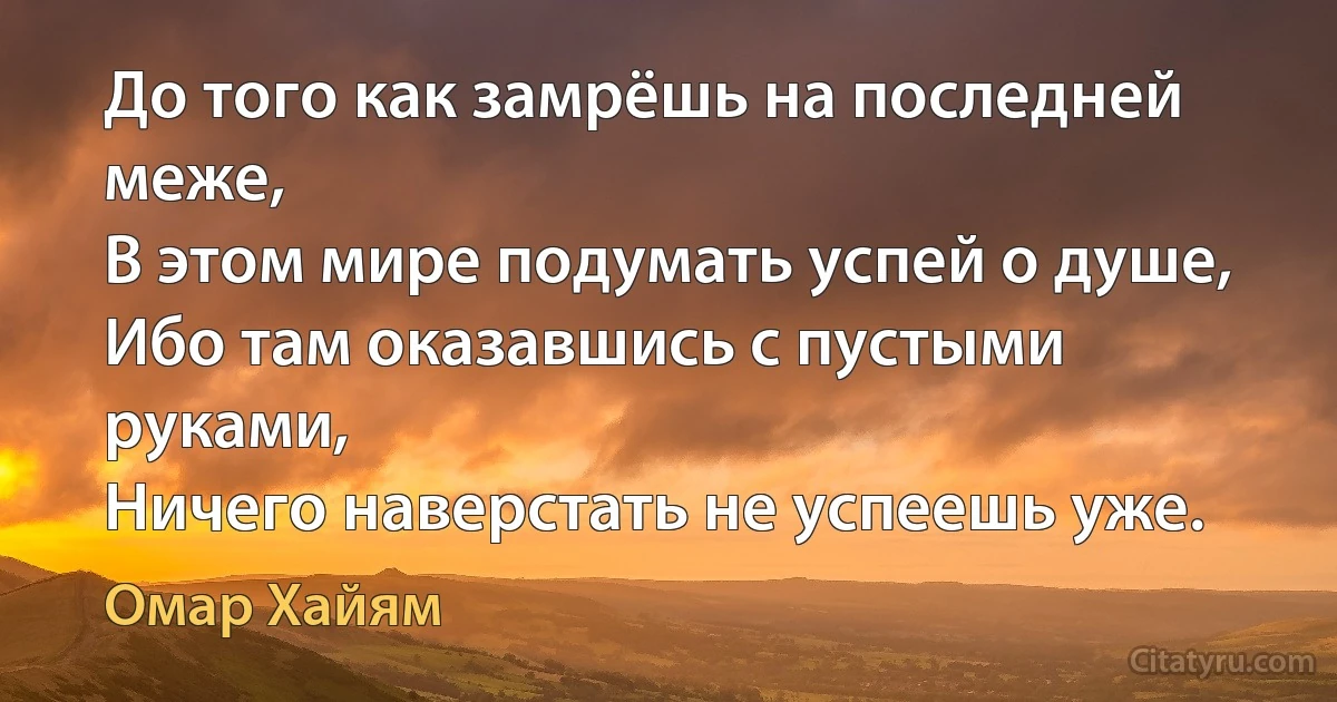 До того как замрёшь на последней меже,
В этом мире подумать успей о душе,
Ибо там оказавшись с пустыми руками,
Ничего наверстать не успеешь уже. (Омар Хайям)