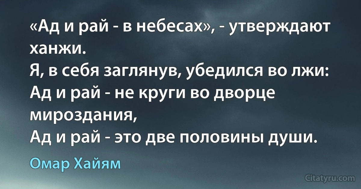 «Ад и рай - в небесах», - утверждают ханжи.
Я, в себя заглянув, убедился во лжи:
Ад и рай - не круги во дворце мироздания,
Ад и рай - это две половины души. (Омар Хайям)